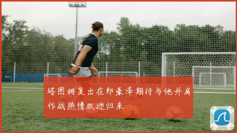 塔图姆复出在即豪泽期待与他并肩作战热情欢迎归来