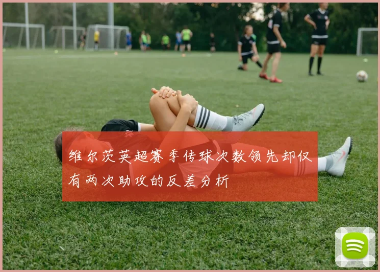 维尔茨英超赛季传球次数领先却仅有两次助攻的反差分析