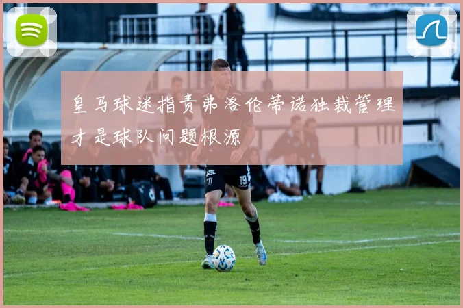 皇马球迷指责弗洛伦蒂诺独裁管理才是球队问题根源