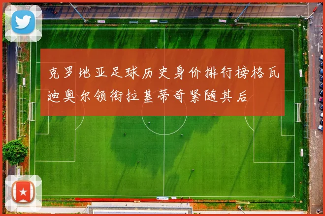克罗地亚足球历史身价排行榜格瓦迪奥尔领衔拉基蒂奇紧随其后