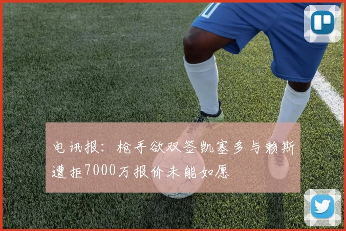 电讯报：枪手欲双签凯塞多与赖斯遭拒7000万报价未能如愿