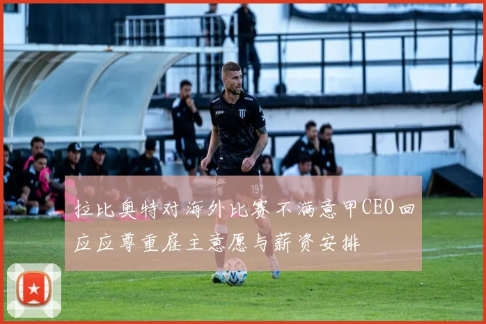 拉比奥特对海外比赛不满意甲CEO回应应尊重雇主意愿与薪资安排