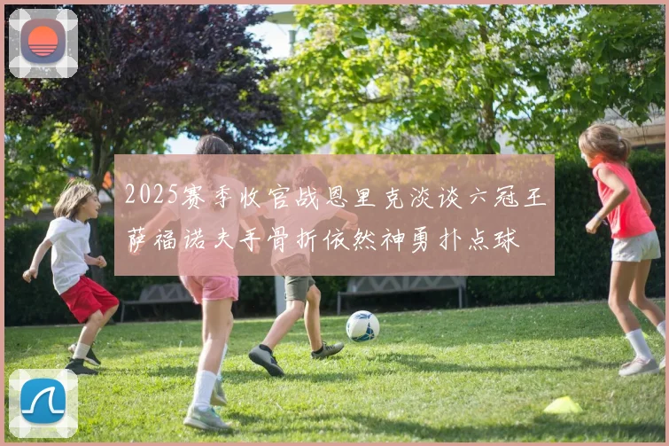 2025赛季收官战恩里克淡谈六冠王萨福诺夫手骨折依然神勇扑点球