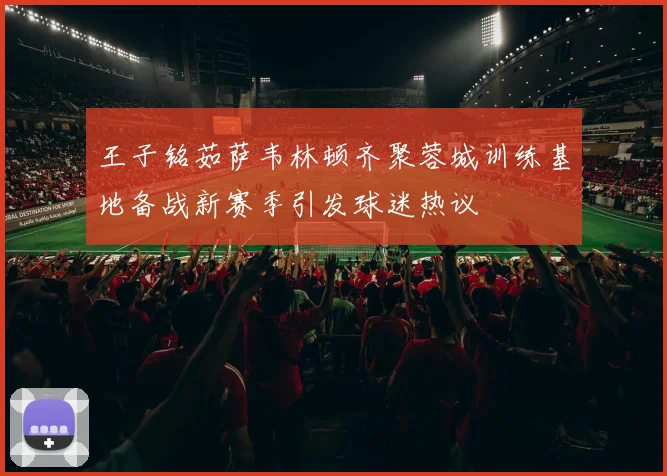 王子铭茹萨韦林顿齐聚蓉城训练基地备战新赛季引发球迷热议
