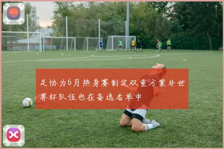 足协为6月热身赛制定双重方案非世界杯队伍也在备选名单中