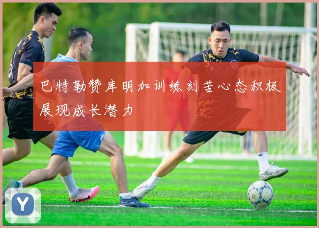 巴特勒赞库明加训练刻苦心态积极展现成长潜力