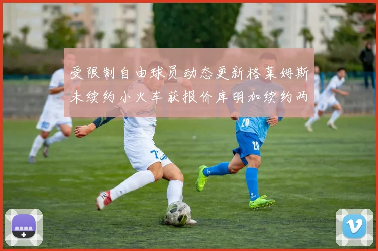 受限制自由球员动态更新格莱姆斯未续约小火车获报价库明加续约两年解析