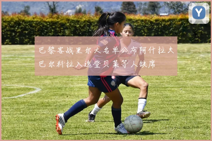 巴黎客战里尔大名单公布阿什拉夫巴尔科拉入选登贝莱等人缺席