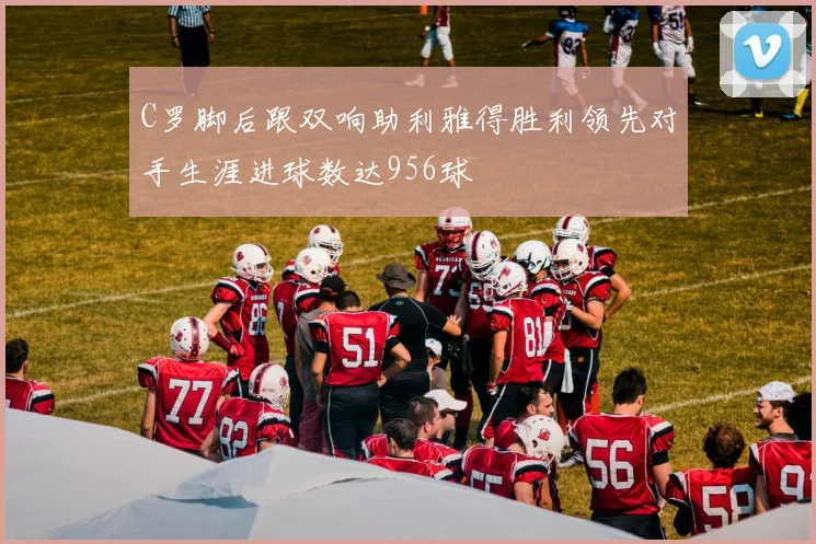C罗脚后跟双响助利雅得胜利领先对手生涯进球数达956球