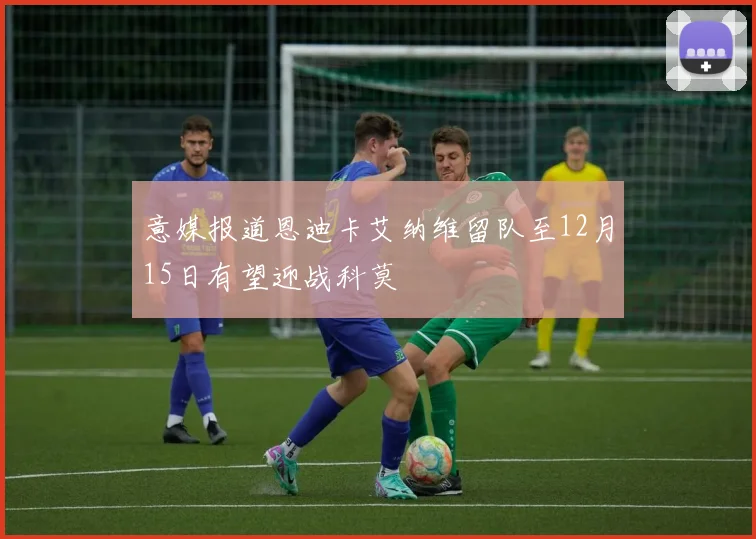 意媒报道恩迪卡艾纳维留队至12月15日有望迎战科莫