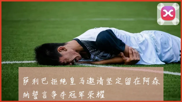 萨利巴拒绝皇马邀请坚定留在阿森纳誓言争夺冠军荣耀