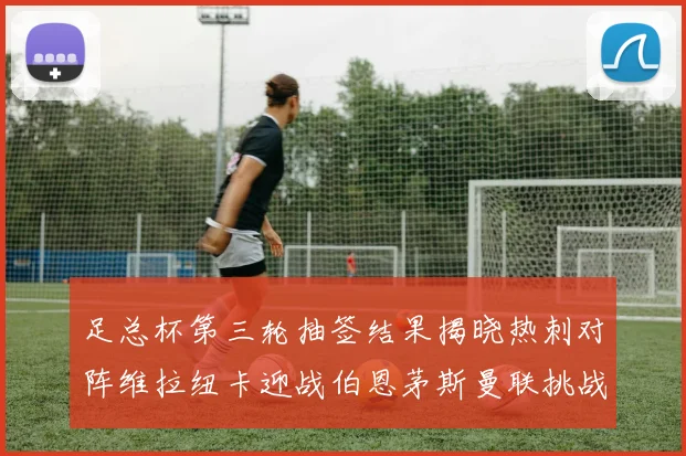 足总杯第三轮抽签结果揭晓热刺对阵维拉纽卡迎战伯恩茅斯曼联挑战布莱顿