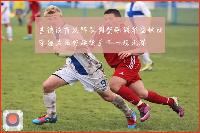 基德谈首发阵容调整强调华盛顿防守能力或将延续至下一场比赛