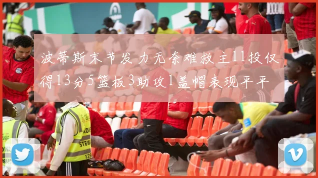 波蒂斯末节发力无奈难救主11投仅得13分5篮板3助攻1盖帽表现平平