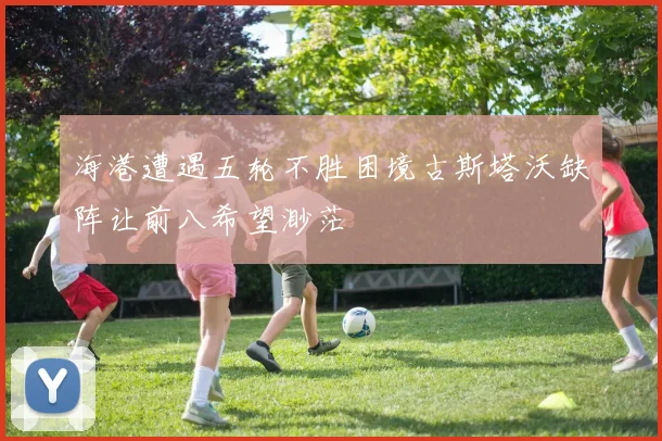 海港遭遇五轮不胜困境古斯塔沃缺阵让前八希望渺茫