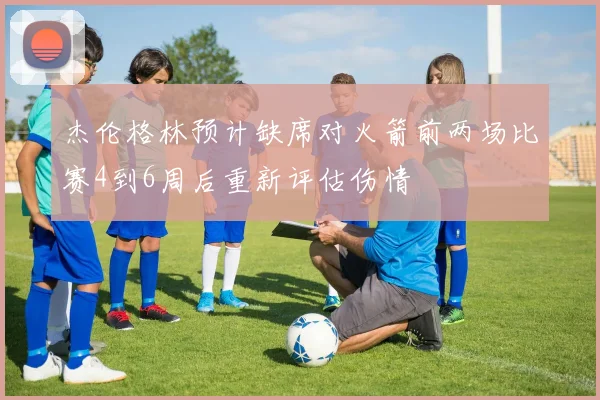 杰伦格林预计缺席对火箭前两场比赛4到6周后重新评估伤情