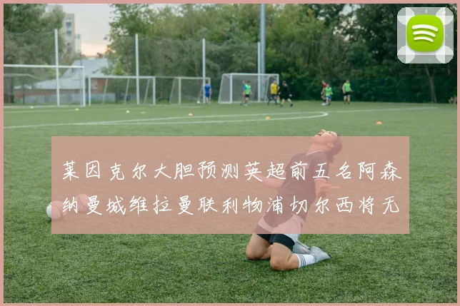 莱因克尔大胆预测英超前五名阿森纳曼城维拉曼联利物浦切尔西将无缘欧战