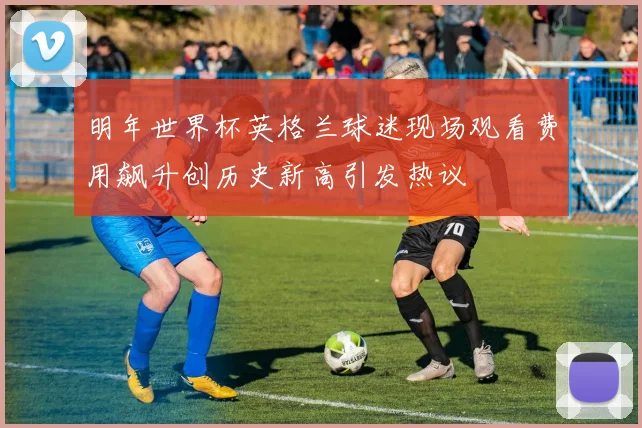 明年世界杯英格兰球迷现场观看费用飙升创历史新高引发热议