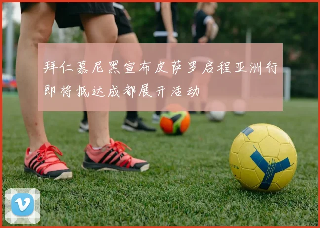 拜仁慕尼黑宣布皮萨罗启程亚洲行即将抵达成都展开活动